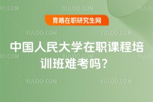 2025年中國人民大學在職課程培訓班難考嗎?