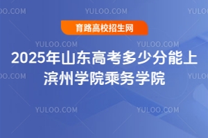 2025年山東高考多少分能上濱州學院乘務學院？報考指南