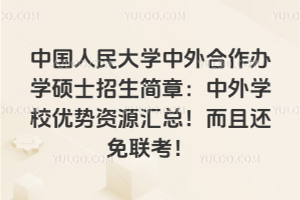 中國人民大學中外合作辦學碩士招生簡章:中外學校優勢資源匯總!而且還免聯考!