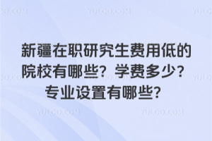 新疆在職研究生費用低的院校有哪些?學費多少?專業設置有哪些?